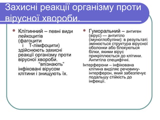 Захисні реакції організму проти
вірусної хвороби.
 Клітинний – певні види
лейкоцитів
(фагоцити
і Т-лімфоцити)
здійснюють захисні
реакції організму проти
вірусної хвороби.
“впізнають”
інфіковані вірусом
клітини і знищують їх.
 Гуморальний – антиген
(вірус) --- антитіло
(імуноглобуліни): в результаті
змінюється структура вірусної
оболонки або блокуються
білки, якими вірус
прикріплюється до клітини.
Антитіла специфічні.
Інтерферони – інфікована
клітина виділяє речовину-
інтерферон, який забезпечує
подальшу стійкість до
інфекції.
 