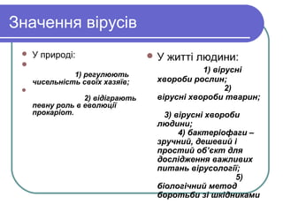 Значення вірусів
 У природі:

1) регулюють
чисельність своїх хазяїв;

2) відіграють
певну роль в еволюції
прокаріот.
 У житті людини:
1) вірусні
хвороби рослин;
2)
вірусні хвороби тварин;
3) вірусні хвороби
людини;
4) бактеріофаги –
зручний, дешевий і
простий об’єкт для
дослідження важливих
питань вірусології;
5)
біологічний метод
боротьби зі шкідниками
 