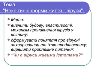Тема
"Неклітинні форми життя - віруси".
Мета:
вивчити будову, властивості,
механізм проникнення вірусів у
клітину;
сформувати поняття про вірусні
захворювання та їхню профілактику;
вирішити проблемне питання:
“Чи є віруси живими істотами?”
 