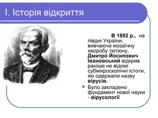 І. Історія відкриття
В 1892 p., на
півдні України,
вивчаючи мозаїчну
хворобу тютюну,
Дмитро Йосипович
Івановський відкрив
раніше не відомі
субмікроскопічні істоти,
які одержали назву
вірусів.
 Було закладено
фундамент нової науки
- вірусології
 