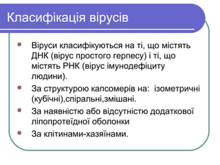 Класифікація вірусів
 Віруси класифікуються на ті, що містять
ДНК (вірус простого герпесу) і ті, що
містять РНК (вірус імунодефіциту
людини).
 За структурою капсомерів на: ізометричні
(кубічні),спіральні,змішані.
 За наявністю або відсутністю додаткової
ліпопротеїдної оболонки
 За клітинами-хазяїнами.
 