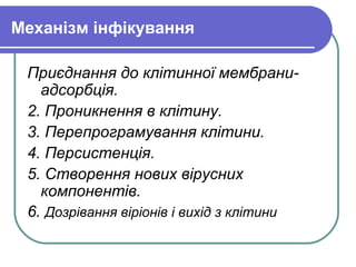 Механізм інфікування
Приєднання до клітинної мембрани-
адсорбція.
2. Проникнення в клітину.
3. Перепрограмування клітини.
4. Персистенція.
5. Створення нових вірусних
компонентів.
6. Дозрівання віріонів і вихід з клітини
 