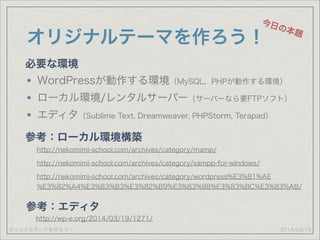 オリジナルテーマを作ろう！
オリジナルテーマを作ろう！
WordPressが動作する環境（MySQL、PHPが動作する環境）
ローカル環境/レンタルサーバー（サーバーなら要FTPソフト）
エディタ（Sublime Text, Dreamweaver, PHPStorm, Terapad）
2014/03/19
今日の本題
必要な環境
参考：ローカル環境構築
http://nekomimi-school.com/archives/category/mamp/
http://nekomimi-school.com/archives/category/xampp-for-windows/
http://nekomimi-school.com/archives/category/wordpress%E3%81%AE
%E3%82%A4%E3%83%B3%E3%82%B9%E3%83%88%E3%83%BC%E3%83%AB/
参考：エディタ
http://wp-e.org/2014/03/19/1271/
 