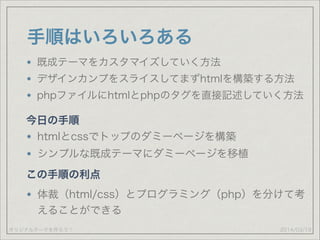オリジナルテーマを作ろう！
手順はいろいろある
既成テーマをカスタマイズしていく方法
デザインカンプをスライスしてまずhtmlを構築する方法
phpファイルにhtmlとphpのタグを直接記述していく方法
2014/03/19
今日の手順
htmlとcssでトップのダミーページを構築
シンプルな既成テーマにダミーページを移植
この手順の利点
体裁（html/css）とプログラミング（php）を分けて考
えることができる
 