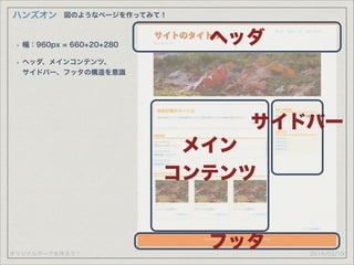 オリジナルテーマを作ろう！
ハンズオン
2014/03/19
図のようなページを作ってみて！
ヘッダ
メイン
コンテンツ
サイドバー
フッタ
• 幅：960px = 660+20+280
• ヘッダ、メインコンテンツ、 
サイドバー、フッタの構造を意識
 