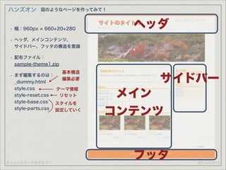 オリジナルテーマを作ろう！
ハンズオン
2014/03/19
図のようなページを作ってみて！
ヘッダ
メイン
コンテンツ
サイドバー
フッタ
• 幅：960px = 660+20+280
• ヘッダ、メインコンテンツ、 
サイドバー、フッタの構造を意識
• 配布ファイル： 
sample-theme1.zip
• まず編集するのは： 
_dummy.html 
style.css 
style-reset.css 
style-base.css 
style-parts.css
基本構造
編集必要
スタイルを
設定していく
テーマ情報
リセット
 