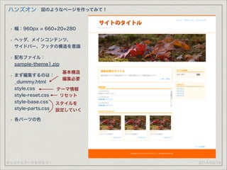 オリジナルテーマを作ろう！
ハンズオン
2014/03/19
図のようなページを作ってみて！
• 幅：960px = 660+20+280
• ヘッダ、メインコンテンツ、 
サイドバー、フッタの構造を意識
• 配布ファイル： 
sample-theme1.zip
• まず編集するのは： 
_dummy.html 
style.css 
style-reset.css 
style-base.css 
style-parts.css
• 各パーツの色
基本構造
編集必要
スタイルを
設定していく
テーマ情報
リセット
 