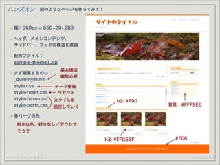 オリジナルテーマを作ろう！
ハンズオン
2014/03/19
図のようなページを作ってみて！
• 幅：960px = 660+20+280
• ヘッダ、メインコンテンツ、 
サイドバー、フッタの構造を意識
• 配布ファイル： 
sample-theme1.zip
• まず編集するのは： 
_dummy.html 
style.css 
style-reset.css 
style-base.css 
style-parts.css
• 各パーツの色
基本構造
編集必要
スタイルを
設定していく
#F06
好きな色、好きなレイアウトで
そうぞ！
h2: #F90
h3: #FFC66F
背景：#FFF9EE
テーマ情報
リセット
 