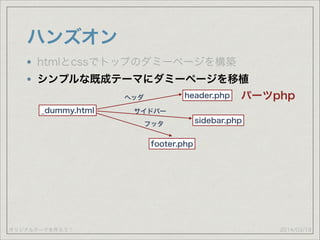 オリジナルテーマを作ろう！
ハンズオン
2014/03/19
htmlとcssでトップのダミーページを構築
シンプルな既成テーマにダミーページを移植
_dummy.html
header.php
footer.php
sidebar.php
ヘッダ
サイドバー
フッタ
パーツphp
 