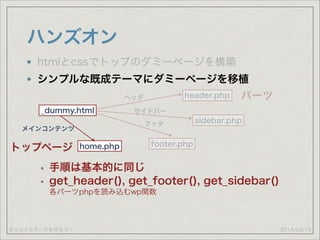 オリジナルテーマを作ろう！
ハンズオン
2014/03/19
htmlとcssでトップのダミーページを構築
シンプルな既成テーマにダミーページを移植
_dummy.html
header.php
footer.php
sidebar.php
ヘッダ
サイドバー
フッタ
パーツ
トップページ home.php
メインコンテンツ
• 手順は基本的に同じ
• get_header(), get_footer(), get_sidebar() 
各パーツphpを読み込むwp関数
 