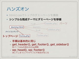 オリジナルテーマを作ろう！
ハンズオン
2014/03/19
htmlとcssでトップのダミーページを構築
シンプルな既成テーマにダミーページを移植
_dummy.html
header.php
footer.php
sidebar.php
ヘッダ
サイドバー
フッタ
パーツ
トップページ home.php
メインコンテンツ
• 手順は基本的に同じ
• get_header(), get_footer(), get_sidebar() 
各パーツphpを読み込むwp関数
• wp_head(), wp_footer()  
消してしまうとプラグインに不具合が生じる
 