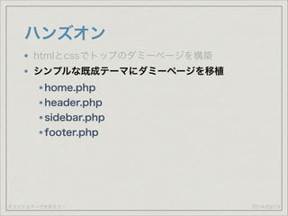 オリジナルテーマを作ろう！
ハンズオン
2014/03/19
htmlとcssでトップのダミーページを構築
シンプルな既成テーマにダミーページを移植
home.php
header.php
sidebar.php
footer.php
 