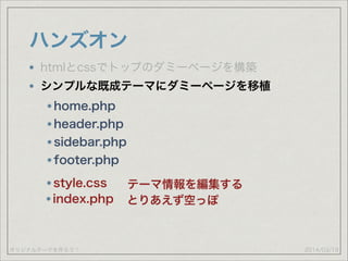 オリジナルテーマを作ろう！
ハンズオン
2014/03/19
htmlとcssでトップのダミーページを構築
シンプルな既成テーマにダミーページを移植
home.php
header.php
sidebar.php
footer.php
style.css テーマ情報を編集する
index.php とりあえず空っぽ
 