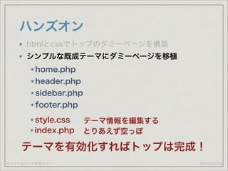 オリジナルテーマを作ろう！
ハンズオン
2014/03/19
htmlとcssでトップのダミーページを構築
シンプルな既成テーマにダミーページを移植
home.php
header.php
sidebar.php
footer.php
style.css テーマ情報を編集する
index.php とりあえず空っぽ
テーマを有効化すればトップは完成！
 
