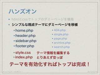 オリジナルテーマを作ろう！
ハンズオン
2014/03/19
htmlとcssでトップのダミーページを構築
シンプルな既成テーマにダミーページを移植
home.php
header.php
sidebar.php
footer.php
style.css テーマ情報を編集する
index.php とりあえず空っぽ
テーマを有効化すればトップは完成！
404.php
single.php
page.php
archive.php
search.php
 