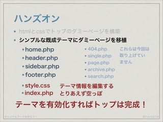 オリジナルテーマを作ろう！
ハンズオン
2014/03/19
htmlとcssでトップのダミーページを構築
シンプルな既成テーマにダミーページを移植
home.php
header.php
sidebar.php
footer.php
style.css テーマ情報を編集する
index.php とりあえず空っぽ
テーマを有効化すればトップは完成！
404.php
single.php
page.php
archive.php
search.php
これらは今回は 
取り上げてい
ません
 