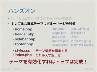 オリジナルテーマを作ろう！
ハンズオン
2014/03/19
htmlとcssでトップのダミーページを構築
シンプルな既成テーマにダミーページを移植
home.php
header.php
sidebar.php
footer.php
style.css テーマ情報を編集する
index.php とりあえず空っぽ
テーマを有効化すればトップは完成！
404.php
single.php
page.php
archive.php
search.php
これらは今回は 
取り上げてい
ません
ここまでできたら
自力でできるはず！
 
