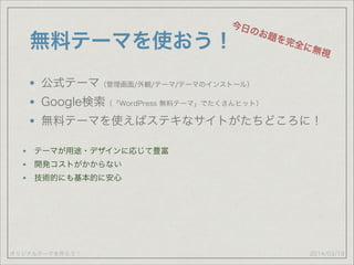 オリジナルテーマを作ろう！
無料テーマを使おう！
公式テーマ（管理画面/外観/テーマ/テーマのインストール）
Google検索（「WordPress 無料テーマ」でたくさんヒット）
無料テーマを使えばステキなサイトがたちどころに！
2014/03/19
今日のお題を完全に無視
テーマが用途・デザインに応じて豊富
開発コストがかからない
技術的にも基本的に安心
 