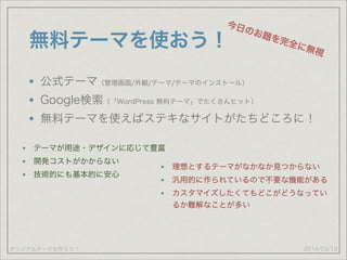 オリジナルテーマを作ろう！
無料テーマを使おう！
公式テーマ（管理画面/外観/テーマ/テーマのインストール）
Google検索（「WordPress 無料テーマ」でたくさんヒット）
無料テーマを使えばステキなサイトがたちどころに！
2014/03/19
今日のお題を完全に無視
テーマが用途・デザインに応じて豊富
開発コストがかからない
技術的にも基本的に安心
理想とするテーマがなかなか見つからない
汎用的に作られているので不要な機能がある
カスタマイズしたくてもどこがどうなってい
るか難解なことが多い
 