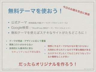 オリジナルテーマを作ろう！
無料テーマを使おう！
公式テーマ（管理画面/外観/テーマ/テーマのインストール）
Google検索（「WordPress 無料テーマ」でたくさんヒット）
無料テーマを使えばステキなサイトがたちどころに！
2014/03/19
今日のお題を完全に無視
テーマが用途・デザインに応じて豊富
開発コストがかからない
技術的にも基本的に安心
理想とするテーマがなかなか見つからない
汎用的に作られているので不要な機能がある
カスタマイズしたくてもどこがどうなってい
るか難解なことが多い
だったらオリジナルを作ろう！
セキュリティなど不安な面も
 
