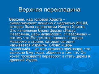 Верхняя перекладинаВерхняя перекладина
Верхняя, над головой Христа –Верхняя, над головой Христа –
символизирует дощечку с надписью ИНЦИ,символизирует дощечку с надписью ИНЦИ,
которая была на распятии Иисуса Христа.которая была на распятии Иисуса Христа.
Это начальные буквы фразы «ИисусЭто начальные буквы фразы «Иисус
Назарянин, царь иудейский». «Назарянин» –Назарянин, царь иудейский». «Назарянин» –
потому что Его детство прошло в городепотому что Его детство прошло в городе
Назарете в стране, которая сегодняНазарете в стране, которая сегодня
называется Израиль. Слово «царьназывается Израиль. Слово «царь
иудейский» – из того ложного приговора, чтоиудейский» – из того ложного приговора, что
вынесли Ему люди, обвиняя в том, что Онвынесли Ему люди, обвиняя в том, что Он
хочет произвести переворот и стать царем вхочет произвести переворот и стать царем в
древней Иудее.древней Иудее.
 