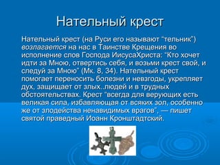 Нательный крестНательный крест
Нательный крест (на Руси его называют “тельник”)Нательный крест (на Руси его называют “тельник”)
возлагаетсявозлагается на нас в Таинстве Крещения вона нас в Таинстве Крещения во
исполнение слов Господа ИисусаХриста: “Кто хочетисполнение слов Господа ИисусаХриста: “Кто хочет
идти за Мною, отвертись себя, и возьми крест свой, иидти за Мною, отвертись себя, и возьми крест свой, и
следуй за Мною” (Мк. 8, 34). Нательный крестследуй за Мною” (Мк. 8, 34). Нательный крест
помогает переносить болезни и невзгоды, укрепляетпомогает переносить болезни и невзгоды, укрепляет
дух, защищает от злых..людей и в трудныхдух, защищает от злых..людей и в трудных
обстоятельствах. Крест “всегда для верующих естьобстоятельствах. Крест “всегда для верующих есть
великая сила, избавляющая от всяких зол, особенновеликая сила, избавляющая от всяких зол, особенно
же от злодейства ненавидимых врагов”, — пишетже от злодейства ненавидимых врагов”, — пишет
святой праведный Иоанн Кронштадтский.святой праведный Иоанн Кронштадтский.
 