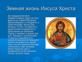 Земная жизнь Иисуса ХристаЗемная жизнь Иисуса Христа
До тридцатилетнегоДо тридцатилетнего
возраста Иисус Христос жилвозраста Иисус Христос жил
вместе со Своей Матерью,вместе со Своей Матерью,
Девой Марией, в Назарете, вДевой Марией, в Назарете, в
доме Иосифа. Когда Емудоме Иосифа. Когда Ему
минуло 12 лет, Он вместе сминуло 12 лет, Он вместе с
родителями отправился вродителями отправился в
Иерусалим на праздникИерусалим на праздник
Пасхи и пробыл в храме триПасхи и пробыл в храме три
дня, беседуя с книжниками.дня, беседуя с книжниками.
О других подробностяхО других подробностях
жизни Спасителя в Назаретежизни Спасителя в Назарете
ничего не известно, кроменичего не известно, кроме
того, что Он помогал Иосифутого, что Он помогал Иосифу
плотничать. Как человек,плотничать. Как человек,
Иисус Христос рос иИисус Христос рос и
развивался естественнымразвивался естественным
путем, как все люди.путем, как все люди.
 