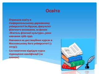 Освіта
 Отримала освіту в
Сімферопольському державному
університеті ім.Фрунзе, факультет
фізичного виховання, за фахом
«В...