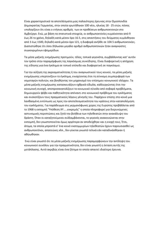 Είναι χαρακτθριςτικά τα αποτελζςματα μιασ παλαιότερθσ ζρευνασ ςτθν Ομοςπονδία
Δθμοκρατίασ Γερμανίασ, ςτθν οποία ερωτικθκαν 100 νζοι, θλικίασ 18 - 25 ετϊν, πόςοσ
υπολογίηουν ότι είναι ο ετιςιοσ αρικμόσ των εκ προκζςεων ανκρωποκτονιϊν ςτο
Αμβοφργο. Ενϊ, με βάςθ τα ςτατιςτικά ςτοιχεία, οι ανκρωποκτονίεσ κυμαίνονταν από 9
ζωσ 26 το χρόνο, δθλαδι κατά μζςον όρο 16.5, ςτισ απαντιςεισ του δείγματοσ κυμάνκθκαν
από 3 ζωσ 1500, δθλαδι κατά μζςον όρο 121, θ διαφορά ανιλκε ςε 104.5 ανκρωποκτονίεσ.
Διαπιςτϊκθκε ότι όςοι διλωςαν μεγάλο αρικμό ανκρωποκτονιϊν ιταν αναγνϊςτεσ
ςυγκεκριμζνων εφθμερίδων.
Σα μζςα μαηικισ ενθμζρωςθσ προτιμοφν, τζλοσ, τοπικά γεγονότα, ςυμβάλλοντασ κατ' αυτόν
τον τρόπο ςτθν παραμόρφωςθ τθσ παγκόςμιασ ςυνείδθςθσ. Είναι διαφορετικι θ απιχθςθ
τθσ είδθςθσ για ζνα ζγκλθμα ςε τοπικό επίπεδο και διαφορετικι ςε παγκόςμιο.
Για τθν αφξθςθ τθσ ακροαματικότθτασ ι του αναγνωςτικοφ τουσ κοινοφ, τα μζςα μαηικισ
ενθμζρωςθσ υπερτονίηουν το ζγκλθμα, ενιςχφοντασ ζτςι τθ ςφννομθ ςυμπεριφορά των
νομοταγϊν πολιτϊν, και βοθκϊντασ τον μθχανιςμό του επίςθμου κοινωνικοφ ελζγχου. Σα
μζςα μαηικισ ενθμζρωςθσ καταςκευάηουν εχκρικά είδωλα, καλλιεργϊντασ ζτςι τθν
κοινωνικι ςυνοχι, αποπροςανατολίηουν το κοινωνικό ςφνολο από ςοβαρά προβλιματα,
δθμιουργοφν φόβο και πακθτικότθτα απζναντι ςτο κοινωνικό πρόβλθμα του εγκλιματοσ
και ςυςκοτίηουν τουσ πραγματικοφσ λόγουσ γζνθςισ του. Παρζχουν επίςθσ ςτο κοινό μια
λανκαςμζνθ εντφπωςθ ωσ προσ τθν αποτελεςματικότθτα του κράτουσ ςτθν καταπολζμθςθ
του εγκλιματοσ. Για παράδειγμα ςτισ γερμανόφωνεσ χϊρεσ τθσ Ευρϊπθσ προβάλλεται από
το 1968 θ εκπομπι "Τπόκεςθ ΧΤ.....εκκρεμισ" θ οποία πλθροφορεί για διερυνϊμενεσ
αςτυνομικζσ περιπτϊςεισ και ηθτά τθν βοικεια των τθλεκεατϊν ςτθν ανακάλυψθ του
δράςτθ. Όταν οι καταηθτοφμενοι ςυλλαμβάνονται, το γεγονόσ ανακοινϊνεται ςτθν
εκπομπι, δεν γνωςτοποιείται όμωσ αργότερα αν αποδείχκθκε και θ ενοχι τουσ. Ζτςι,
άτομα, τα οποία μπροςτά ς' ζνα κοινό εκατομμυρίων τθλεκεατϊν ζχουν παρουςιαςκεί ωσ
ανκρωποκτόνοι, απατεϊνεσ κλπ., δεν γίνεται γνωςτό τελικά εάν καταδικάςκθκαν ι
ακϊωκθκαν.
Ενϊ είναι γνωςτό ότι τα μζςα μαηικισ ενθμζρωςθσ παραμορφϊνουν τθν αντίλθψθ του
κοινωνικοφ ςυνόλου για τθν πραγματικότθτα, δεν είναι γνωςτι θ ζκταςθ αυτισ τθσ
μετάπλαςθσ. Αυτό ακριβϊσ είναι ζνα ηιτθμα το οποίο απαιτεί ιδιαίτερθ ζρευνα.
 