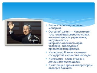 Япония - конституционная
монархия
Основной закон — Конституция
1947 года (верховенство права,
коллегиальность управления,
нерушимость и
неприкосновенность прав
человека, соблюдение
принципов пацифизма).
Император Японии - «символ
государства и единства народа»
Император - глава страны в
дипломатических делах.
В настоящее время императором
является Акихито
 