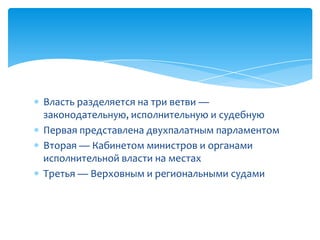 Власть разделяется на три ветви —
законодательную, исполнительную и судебную
Первая представлена ​​двухпалатным парламентом
Вторая — Кабинетом министров и органами
исполнительной власти на местах
Третья — Верховным и региональными судами
 