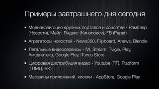 Примеры завтрашнего дня сегодня
Медианавигация крупных порталов и соцсетей - Рамблер
(Новости), Мейл, Яндекс (Кинопоиск), FB (Paper)
Агрегаторы новостей - News360, Flipboard, Anews, Blendle
Легальные видеосервисы - IVI, Stream, Tvigle, Play,
Амедиатека, Google Play, iTunes Store
Цифровая дистрибуция видео - Youtube (RT), Pladform
(ГПМД, ВК)
Магазины приложений, киоски - AppStore, Google Play
 