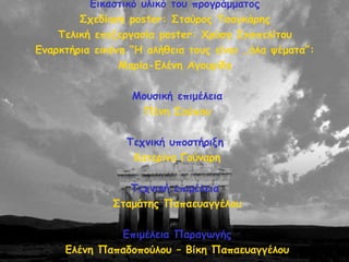 Γηθαζηηθό οιηθό ημο πνμγνάμμαημξ
Οπεδίαζε poster: Οηαύνμξ Πζαγθάνεξ
Πειηθή επελενγαζία poster: ΢νύζα Οθμπειίημο
Γκανθηήνηα εηθόκα “Ε αιήζεηα ημοξ είκαη …όια ρέμαηα”:
Ιανία-Γιέκε Αγμονίδα
Ιμοζηθή επημέιεηα
Νέκε Ομύπμο
Πεπκηθή οπμζηήνηλε
Ηαηενίκα Γμύκανε
Πεπκηθή επημέιεηα
Οηαμάηεξ Ναπαεοαγγέιμο
Γπημέιεηα Ναναγςγήξ
Γιέκε Ναπαδμπμύιμο – Βίθε Ναπαεοαγγέιμο
 