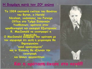 Πμ 1924 εθαημζηή επέηεημ ημο ζακάημο
ημο Byron, μ Harold
Nicolson, οπάιιειμξ ημο Foreign
Office ζημ Πμήμα Γιιεκηθώκ
Ρπμζέζεςκ, πνόηεηκε ζημκ
πνςζοπμονγό θαη οπμονγό Γλςηενηθώκ
R. MacDonald κα επηζηναθεί ε
Ηανοάηηδα.
Μ MacDonald απέννηρε ηεκ πνόηαζε με
ημκ ηζπονηζμό όηη αοηή ε πεηνμκμμία ζα
δεμημονγμύζε
“θαθό πνμεγμύμεκμ”
θαη μη Έιιεκεξ ζα αλίςκακ ηεκ
επηζηνμθή
θαη άιιςκ ανπαημηήηςκ.
Ηαη ε πνόηαζε έπεζε ζημ θεκό!!!
Ε δηαμάπε θαηά ημκ 20μ αηώκα
 