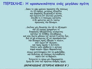 ΝΓΞΖΗΘΕΟ: Ε πνμζςπηθόηεηα εκόξ μεγάιμο εγέηε
…ὅζμκ ηε γάν πνόκμκ πνμύζηε ηῆξ πόιεςξ
ἐκ ηῇ εἰνήκῃ, μεηνίςξ ἐλεγεῖημ
θαί ἀζθαιῶξ δηεθύιαλεκ αὐηήκ,
θαί ἐγέκεημ ἐπ’ ἐθείκμο μεγίζηε,
ἐπεηδή ηε ὁ πόιεμμξ θαηέζηε,
ὁ δέ θαίκεηαη θαί ἐκ ημύηῳ
πνμγκμύξ ηήκ δύκαμηκ.
…ἐθεῖκμξ μέκ δοκαηόξ ὤκ ηῷ ηε ἀληώμαηη
θαί ηῇ γκώμῃ πνεμάηςκ ηε
δηαθακῶξ ἀδςνόηαημξ γεκόμεκμξ
θαηεῖπε ηό πιῆζμξ ἐιεοζένςξ,
θαί μὐθ ἤγεημ μᾶιιμκ ὑπ’ αὐημῦ ἤ αὐηόξ ἦγε,
δηά ηό μή θηώμεκμξ ἐλ μὐ πνμζεθόκηςκ
ηήκ δύκαμηκ πνόξ ἡδμκήκ ηη ιέγεηκ,
ἀιι’ ἔπςκ ἐπ’ ἀληώζεη
θαί πνόξ ὀνγήκ ηη ἀκηηπεῖκ.
Ὁπόηε γμῦκ αἴζζμηηό ηη αὐημύξ
πανά θαηνόκ ὕβνεη ζανζμῦκηαξ,
ιέγςκ θαηέπιεζζεκ ἐπί ηό θμβεῖζζαη,
θαί δεδηόηαξ αὖ ἀιόγςξ ἀκηηθαζίζηε
πάιηκ ἐπί ηό ζανζεῖκ.
Ἐγίγκεηό ηε ιόγῳ μέκ δεμμθναηία,
ἔνγῳ δέ ὑπό ημῦ πνώημο ἀκδνόξ ἀνπή.
(ΘΜΡΗΡΔΖΔΕΟ ΖΟΠΜΞΖΑΖ ΒΖΒΘΖΜ Β΄)
 