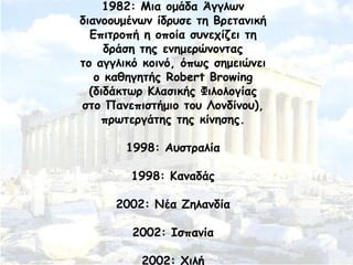 1982: Ιηα μμάδα Άγγιςκ
δηακμμομέκςκ ίδνοζε ηε Βνεηακηθή
Γπηηνμπή ε μπμία ζοκεπίδεη ηε
δνάζε ηεξ εκεμενώκμκηαξ
ημ αγγιηθό θμηκό, όπςξ ζεμεηώκεη
μ θαζεγεηήξ Robert Browing
(δηδάθηςν Ηιαζηθήξ Φηιμιμγίαξ
ζημ Νακεπηζηήμημ ημο Θμκδίκμο),
πνςηενγάηεξ ηεξ θίκεζεξ.
1998: Αοζηναιία
1998: Ηακαδάξ
2002: Κέα Δειακδία
2002: Ζζπακία
2002: ΢ηιή
 