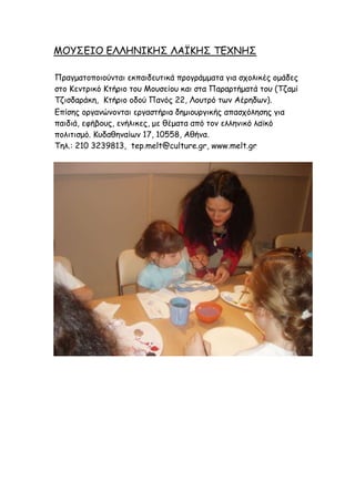 ΙΜΡΟΓΖΜ ΓΘΘΕΚΖΗΕΟ ΘΑΤΗΕΟ ΠΓ΢ΚΕΟ
Νναγμαημπμημύκηαη εθπαηδεοηηθά πνμγνάμμαηα γηα ζπμιηθέξ μμάδεξ
ζημ Ηεκηνηθό Ηηήνημ ημο Ιμοζείμο θαη ζηα Νανανηήμαηά ημο (Πδαμί
Πδηζδανάθε, Ηηήνημ μδμύ Νακόξ 22, Θμοηνό ηςκ Αένεδςκ).
Γπίζεξ μνγακώκμκηαη ενγαζηήνηα δεμημονγηθήξ απαζπόιεζεξ γηα
παηδηά, εθήβμοξ, εκήιηθεξ, με ζέμαηα από ημκ ειιεκηθό ιασθό
πμιηηηζμό. Ηοδαζεκαίςκ 17, 10558, Αζήκα.
Πει.: 210 3239813, tep.melt@culture.gr, www.melt.gr
 