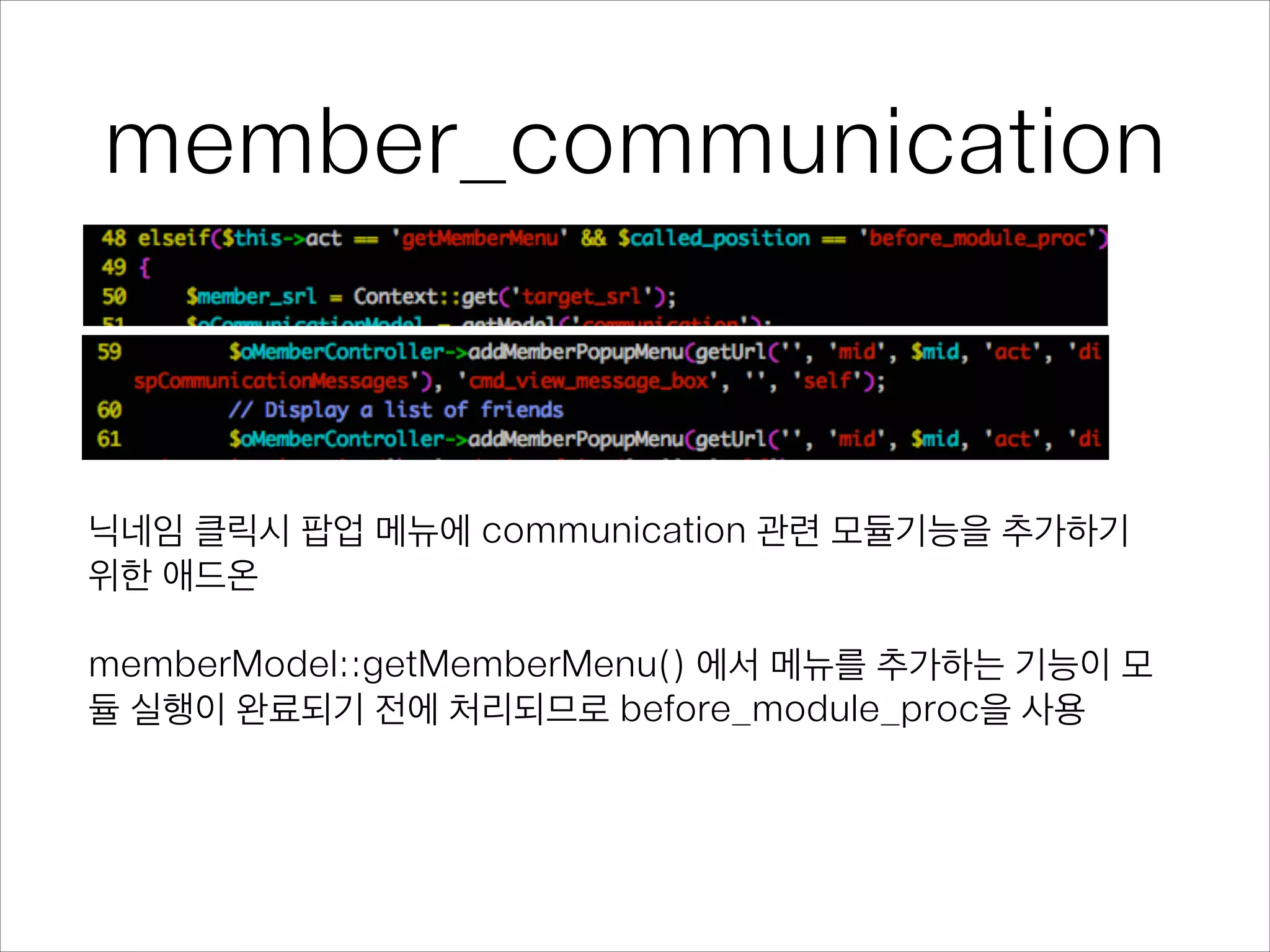 member_communication
닉네임 클릭시 팝업 메뉴에 communication 관련 모듈기능을 추가하기
위한 애드온
!
memberModel::getMemberMenu() 에서 메뉴를 추가하는 기능이 모
듈 실행이 완료되기 전에 처리되므로 before_module_proc을 사용
 