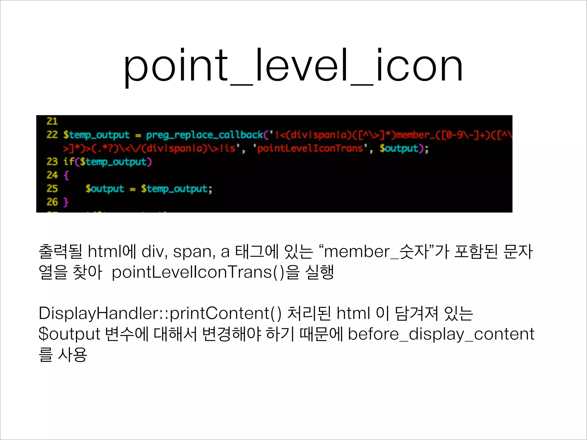 point_level_icon
출력될 html에 div, span, a 태그에 있는 “member_숫자”가 포함된 문자
열을 찾아 pointLevelIconTrans()을 실행
!
DisplayHandler::printContent() 처리된 html 이 담겨져 있는
$output 변수에 대해서 변경해야 하기 때문에 before_display_content
를 사용
 