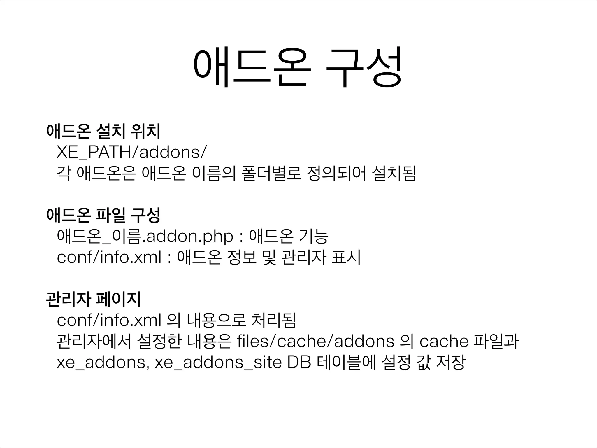 애드온 구성
애드온 설치 위치
XE_PATH/addons/
각 애드온은 애드온 이름의 폴더별로 정의되어 설치됨
!
애드온 파일 구성
애드온_이름.addon.php : 애드온 기능
conf/info.xml : 애드온 정보 및 관리자 표시
!
관리자 페이지
conf/info.xml 의 내용으로 처리됨
관리자에서 설정한 내용은 files/cache/addons 의 cache 파일과
xe_addons, xe_addons_site DB 테이블에 설정 값 저장
 