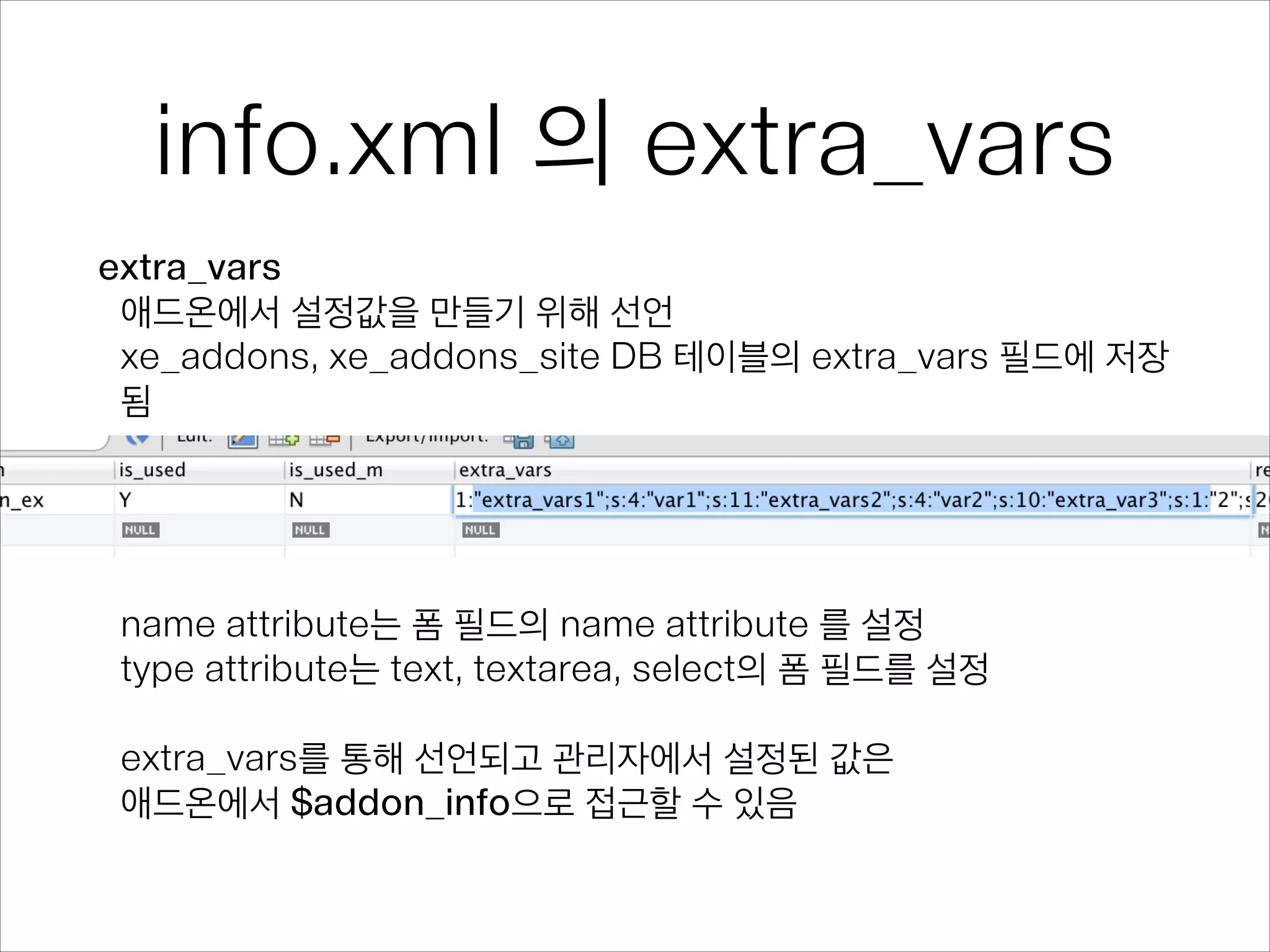 info.xml 의 extra_vars
extra_vars
애드온에서 설정값을 만들기 위해 선언
xe_addons, xe_addons_site DB 테이블의 extra_vars 필드에 저장
됨
!
!
!
!
name attribute는 폼 필드의 name attribute 를 설정
type attribute는 text, textarea, select의 폼 필드를 설정
!
extra_vars를 통해 선언되고 관리자에서 설정된 값은 
애드온에서 $addon_info으로 접근할 수 있음
 