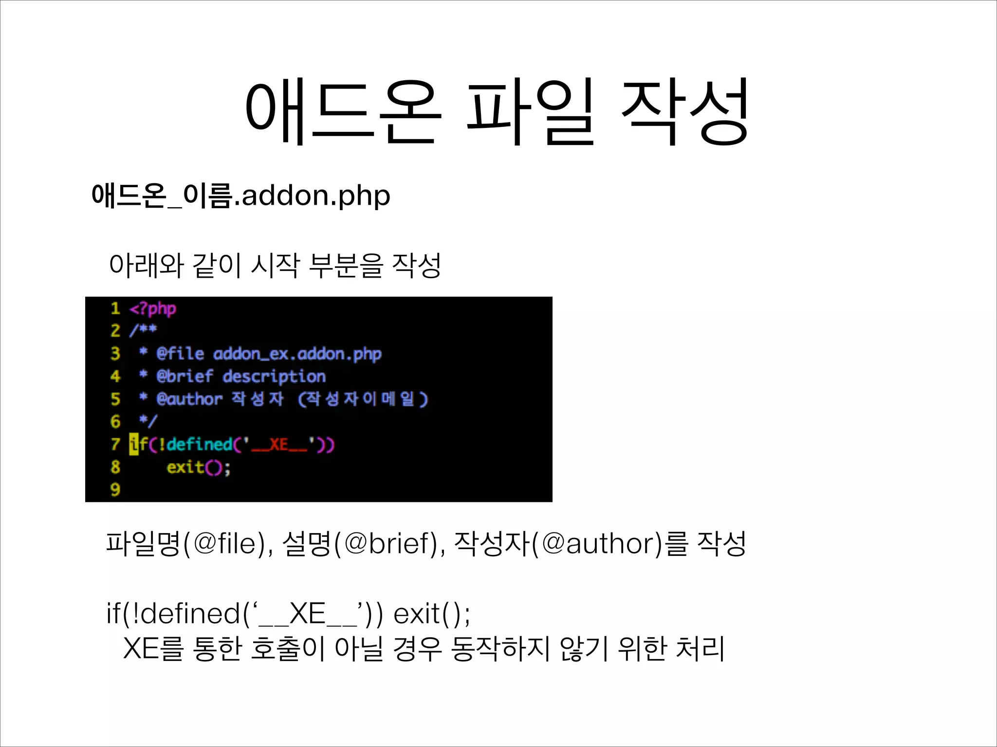 애드온 파일 작성
애드온_이름.addon.php
!
아래와 같이 시작 부분을 작성
파일명(@file), 설명(@brief), 작성자(@author)를 작성
!
if(!defined(‘__XE__’)) exit();
XE를 통한 호출이 아닐 경우 동작하지 않기 위한 처리
 