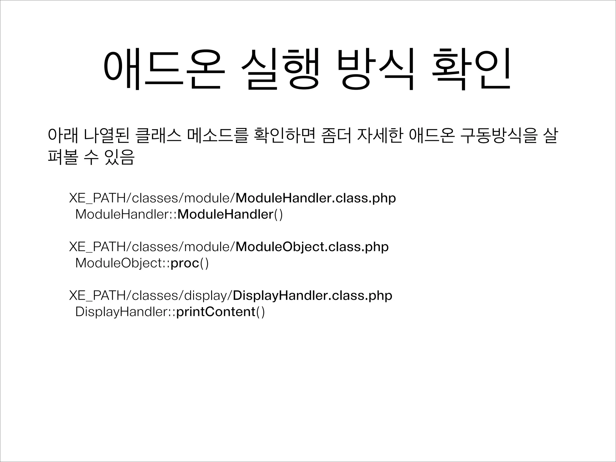 애드온 실행 방식 확인
아래 나열된 클래스 메소드를 확인하면 좀더 자세한 애드온 구동방식을 살
펴볼 수 있음
!
XE_PATH/classes/module/ModuleHandler.class.php
ModuleHandler::ModuleHandler()
!
XE_PATH/classes/module/ModuleObject.class.php
ModuleObject::proc()
!
XE_PATH/classes/display/DisplayHandler.class.php
DisplayHandler::printContent() 
 
 