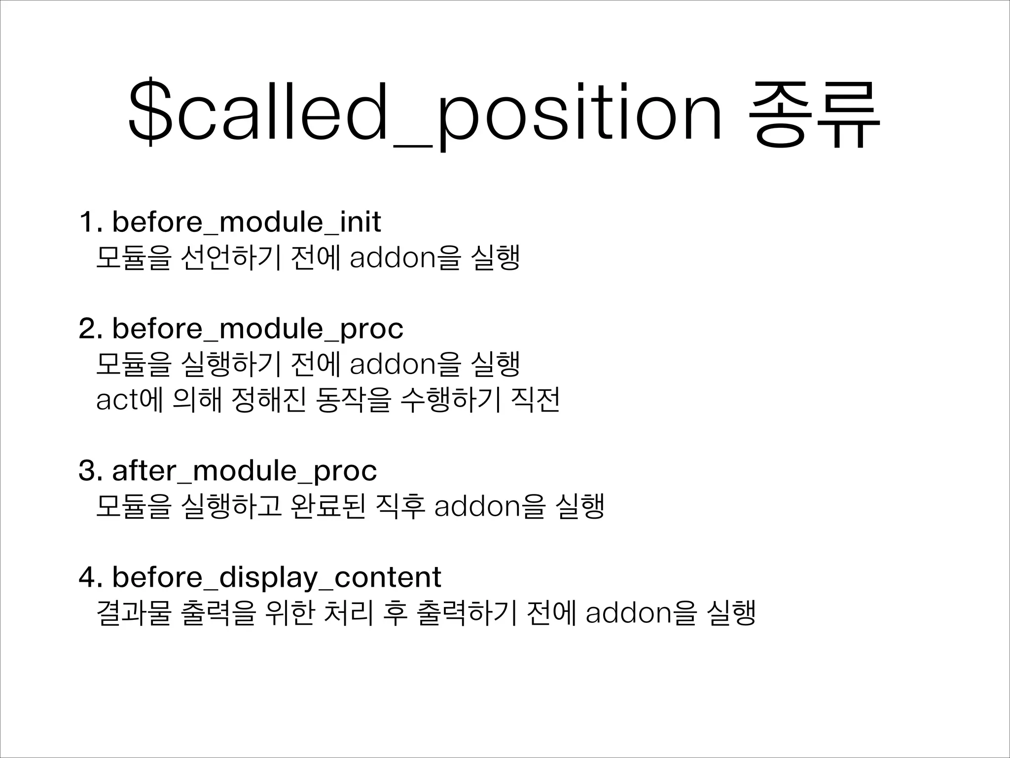 $called_position 종류
1. before_module_init
모듈을 선언하기 전에 addon을 실행
!
2. before_module_proc
모듈을 실행하기 전에 addon을 실행 
act에 의해 정해진 동작을 수행하기 직전
!
3. after_module_proc
모듈을 실행하고 완료된 직후 addon을 실행
!
4. before_display_content
결과물 출력을 위한 처리 후 출력하기 전에 addon을 실행
 