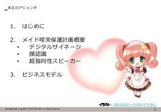 【Confidential】Copyright (C) CREATIVEHOPE,Inc. All Rights Reserved.
本日のアジェンダ
1
1. はじめに
2. メイド喫茶保護計画概要
• デジタルサイネージ
• 顔認識
• 超指向性スピーカー
3. ビジネスモデル
イラスト：ふわふわハートのメイドさん
 