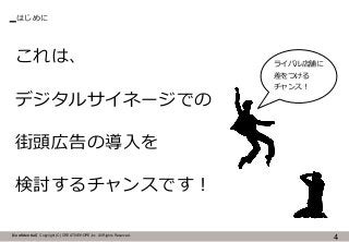 【Confidential】Copyright (C) CREATIVEHOPE,Inc. All Rights Reserved.
はじめに
4
これは、
デジタルサイネージでの
街頭広告の導入を
検討するチャンスです！
ライバル店舗に
差をつける
チャンス！
 