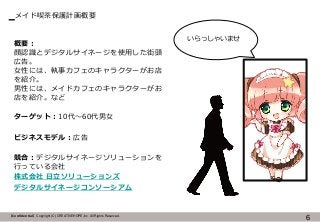【Confidential】Copyright (C) CREATIVEHOPE,Inc. All Rights Reserved.
メイド喫茶保護計画概要
6
いらっしゃいませ
概要：
顔認識とデジタルサイネージを使用した街頭
広告。
女性には、執事カフェのキャラクターがお店
を紹介。
男性には、メイドカフェのキャラクターがお
店を紹介。など
ターゲット：10代～60代男女
ビジネスモデル：広告
競合：デジタルサイネージソリューションを
行っている会社
株式会社 日立ソリューションズ
デジタルサイネージコンソーシアム
 