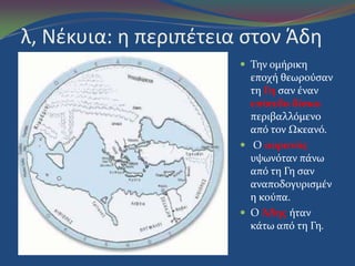 λ, Νζκυια: η περιπζτεια ςτον Άδη
 Την ομόρικη
εποχό θεωρούςαν
τη Γη ςαν ϋναν
επίπεδο δίςκο
περιβαλλόμενο
από τον Ωκεανό.
 Ο ουρανόσ
υψωνόταν πϊνω
από τη Γη ςαν
αναποδογυριςμϋν
η κούπα.
 Ο Άδησ όταν
κϊτω από τη Γη.
 