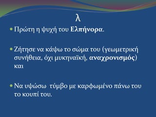λ
 Πρώτη η ψυχό του Ελπήνορα.
 Ζότηςε να κϊψω το ςώμα του (γεωμετρικό
ςυνόθεια, όχι μυκηναώκό, αναχρονιςμόσ)
και
 Να υψώςω τύμβο με καρφωμϋνο πϊνω του
το κουπύ του.
 