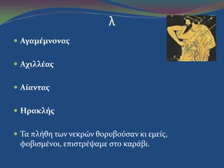 λ
 Αγαμέμνονασ
 Αχιλλέασ
 Αίαντασ
 Ηρακλήσ
 Τα πλόθη των νεκρών θορυβούςαν κι εμεύσ,
φοβιςμϋνοι, επιςτρϋψαμε ςτο καρϊβι.
 
